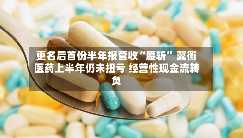 更名后首份半年报营收“腰斩” 冀衡医药上半年仍未扭亏 经营性现金流转负-第2张图片