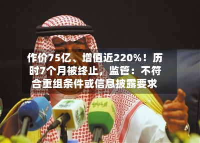 作价75亿、增值近220%！历时7个月被终止，监管：不符合重组条件或信息披露要求-第2张图片