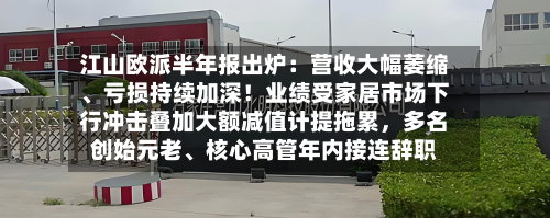 江山欧派半年报出炉：营收大幅萎缩、亏损持续加深！业绩受家居市场下行冲击叠加大额减值计提拖累，多名创始元老、核心高管年内接连辞职-第2张图片