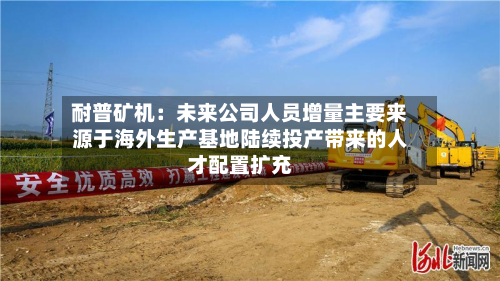 耐普矿机：未来公司人员增量主要来源于海外生产基地陆续投产带来的人才配置扩充-第2张图片