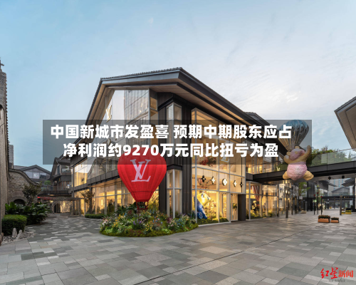中国新城市发盈喜 预期中期股东应占净利润约9270万元同比扭亏为盈-第1张图片