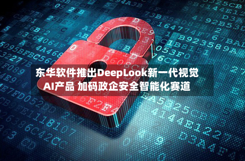 东华软件推出DeepLook新一代视觉AI产品 加码政企安全智能化赛道-第3张图片