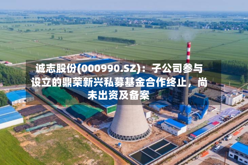诚志股份(000990.SZ)：子公司参与设立的鼎荣新兴私募基金合作终止，尚未出资及备案-第2张图片