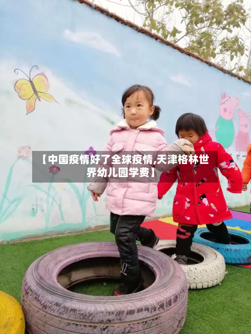 【中国疫情好了全球疫情,天津格林世界幼儿园学费】