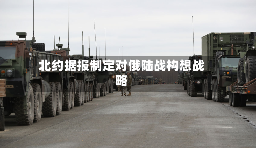 北约据报制定对俄陆战构想战略-第2张图片