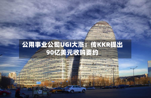 公用事业公司UGI大涨：传KKR提出90亿美元收购要约